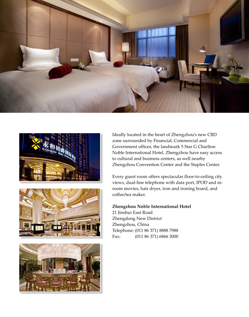 Ideally located in the heart of Zhengzhous new CBD zone surrounded by Financial, Commercial and Government offices, the landmark 5 Star G Charlton Noble International Hotel, Zhengzhou have easy access to cultural and business centers, as well nearby Zhengzhou Convention Center and the Staples Center.   Every guest room offers spectacular floor-to-ceiling city views, dual-line telephone with data port, IPOD and in-room movies, hair dryer, iron and ironing board, and coffee/tea maker.  Zhengzhou Noble International Hotel  21 Jinshui East Road Zhengdong New District  Zhengzhou, China  Telephone: (011 86 371) 8888 7988 Fax:             (011 86 371) 6866 3000