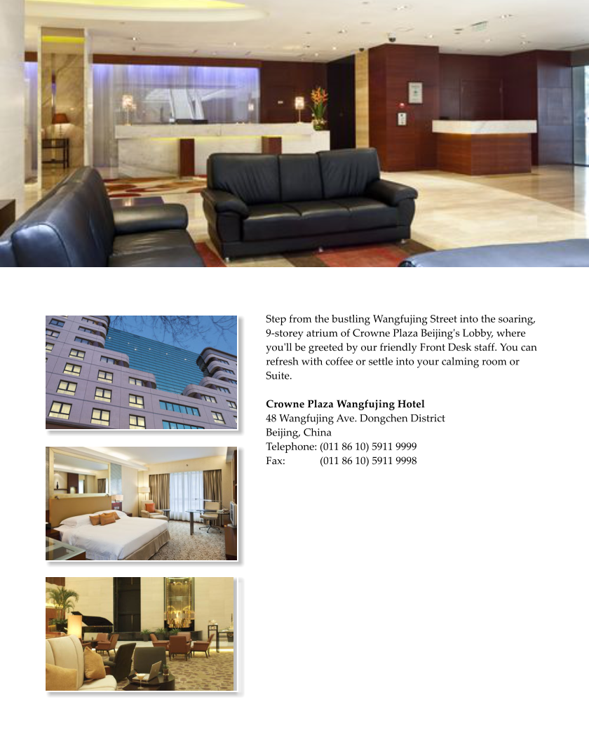 Step from the bustling Wangfujing Street into the soaring, 9-storey atrium of Crowne Plaza Beijing's Lobby, where you'll be greeted by our friendly Front Desk staff. You can refresh with coffee or settle into your calming room or Suite.  Crowne Plaza Wangfujing Hotel 48 Wangfujing Ave. Dongchen District Beijing, China Telephone: (011 86 10) 5911 9999 Fax:             (011 86 10) 5911 9998