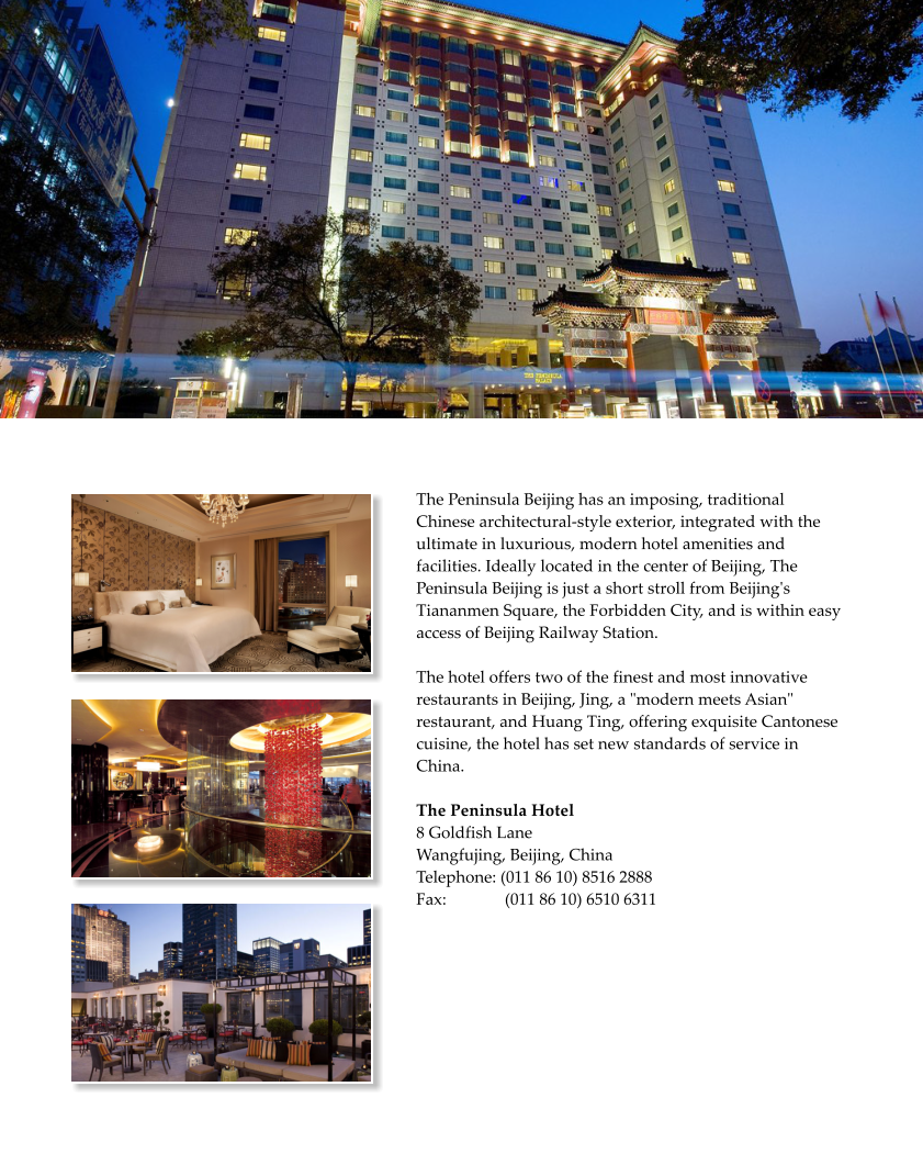 The Peninsula Beijing has an imposing, traditional Chinese architectural-style exterior, integrated with the ultimate in luxurious, modern hotel amenities and facilities. Ideally located in the center of Beijing, The Peninsula Beijing is just a short stroll from Beijing's Tiananmen Square, the Forbidden City, and is within easy access of Beijing Railway Station.The hotel offers two of the finest and most innovative restaurants in Beijing, Jing, a "modern meets Asian" restaurant, and Huang Ting, offering exquisite Cantonese cuisine, the hotel has set new standards of service in China.  The Peninsula Hotel  8 Goldfish Lane  Wangfujing, Beijing, China Telephone: (011 86 10) 8516 2888 Fax:              (011 86 10) 6510 6311