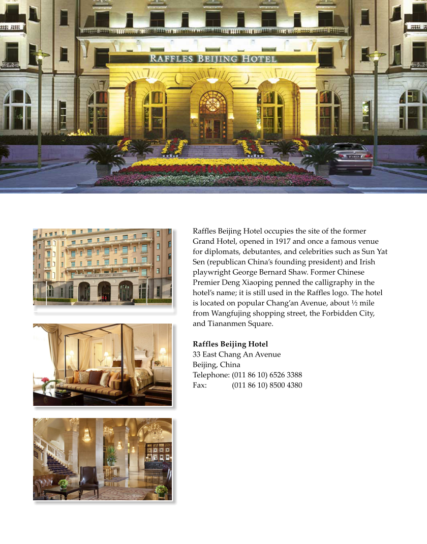 Raffles Beijing Hotel occupies the site of the former Grand Hotel, opened in 1917 and once a famous venue for diplomats, debutantes, and celebrities such as Sun Yat Sen (republican Chinas founding president) and Irish playwright George Bernard Shaw. Former Chinese Premier Deng Xiaoping penned the calligraphy in the hotels name; it is still used in the Raffles logo. The hotel is located on popular Changan Avenue, about  mile from Wangfujing shopping street, the Forbidden City, and Tiananmen Square.   Raffles Beijing Hotel  33 East Chang An Avenue Beijing, China  Telephone: (011 86 10) 6526 3388         Fax:             (011 86 10) 8500 4380