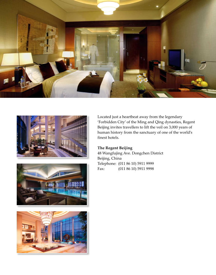 Located just a heartbeat away from the legendary Forbidden City of the Ming and Qing dynasties, Regent Beijing invites travellers to lift the veil on 3,000 years of human history from the sanctuary of one of the worlds finest hotels.   The Regent Beijing 48 Wangfujing Ave. Dongchen District Beijing, China Telephone:  (011 86 10) 5911 9999 Fax:              (011 86 10) 5911 9998
