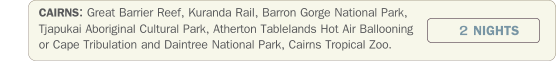 CAIRNS: Great Barrier Reef, Kuranda Rail, Barron Gorge National Park, Tjapukai Aboriginal Cultural Park, Atherton Tablelands Hot Air Ballooning or Cape Tribulation and Daintree National Park, Cairns Tropical Zoo.             2 NIGHTS