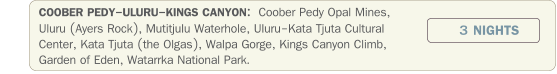 COOBER PEDY-ULURU-KINGS CANYON:  Coober Pedy Opal Mines, Uluru (Ayers Rock), Mutitjulu Waterhole, Uluru-Kata Tjuta Cultural Center, Kata Tjuta (the Olgas), Walpa Gorge, Kings Canyon Climb, Garden of Eden, Watarrka National Park. 3 NIGHTS