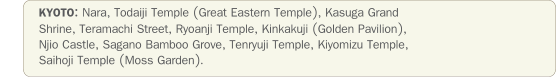 KYOTO: Nara, Todaiji Temple (Great Eastern Temple), Kasuga Grand Shrine, Teramachi Street, Ryoanji Temple, Kinkakuji (Golden Pavilion), Njio Castle, Sagano Bamboo Grove, Tenryuji Temple, Kiyomizu Temple, Saihoji Temple (Moss Garden).