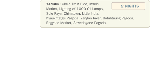 YANGON: Circle Train Ride, Insein Market, Lighting of 1000 Oil Lamps, Sule Paya, Chinatown, Little India, Kyaukhtatgyi Pagoda, Yangon River, Botahtaung Pagoda, Bogyoke Market, Shwedagone Pagoda. 2 NIGHTS